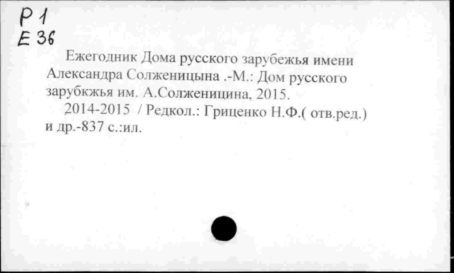 ﻿Ежегодник Дома русского зарубежья имени Александра Солженицына ,-М.: Дом русского зарубкжья им. А.Солженицина. 2015.
2014-2015 / Редкол.: Гриценко Н.Ф.( отв.ред.) и др.-837 слил.